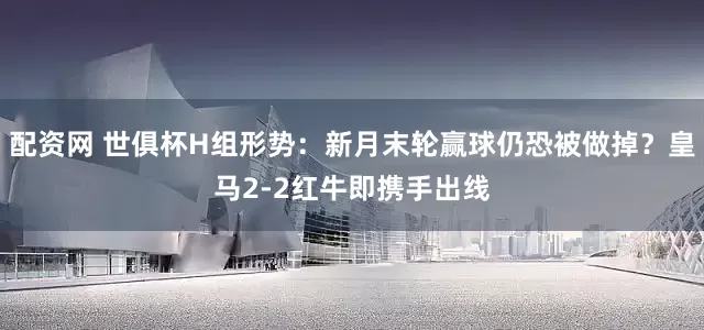 配资网 世俱杯H组形势：新月末轮赢球仍恐被做掉？皇马2-2红牛即携手出线