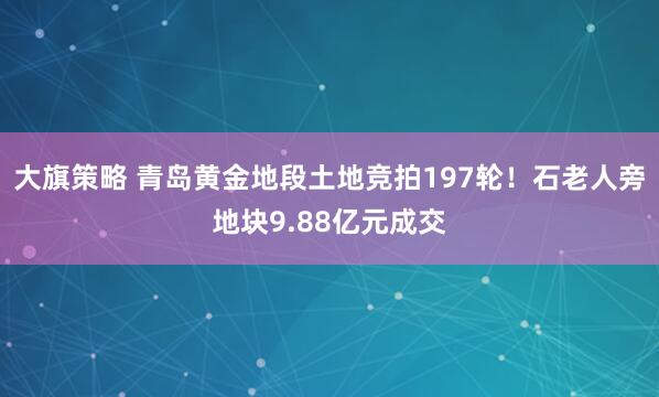 大旗策略 青岛黄金地段土地竞拍197轮！石老人旁地块9.88亿元成交