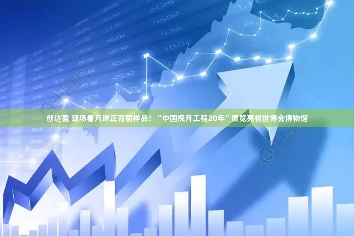 创达盈 现场看月球正背面样品！“中国探月工程20年”展览亮相世博会博物馆