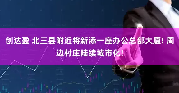 创达盈 北三县附近将新添一座办公总部大厦! 周边村庄陆续城市化!