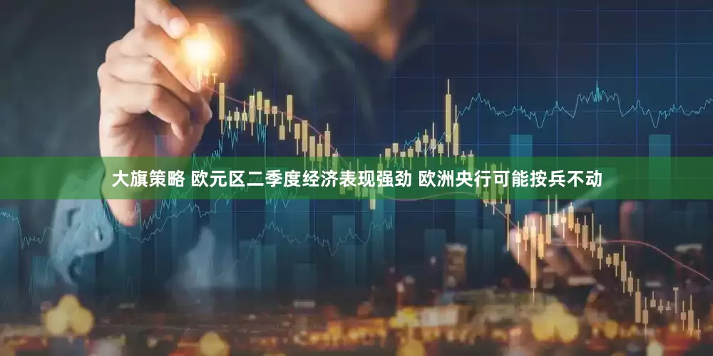 大旗策略 欧元区二季度经济表现强劲 欧洲央行可能按兵不动