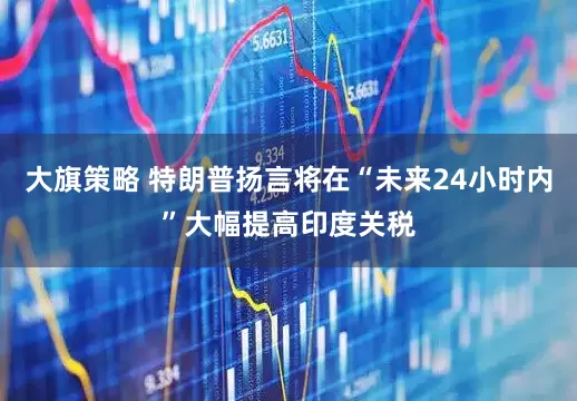 大旗策略 特朗普扬言将在“未来24小时内”大幅提高印度关税