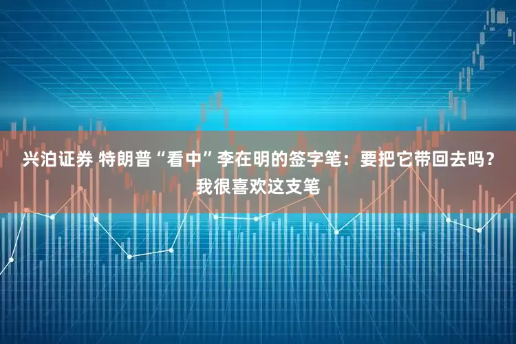 兴泊证券 特朗普“看中”李在明的签字笔：要把它带回去吗？我很喜欢这支笔