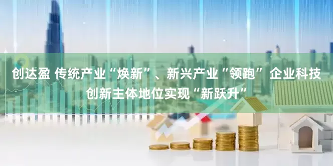 创达盈 传统产业“焕新”、新兴产业“领跑” 企业科技创新主体地位实现“新跃升”
