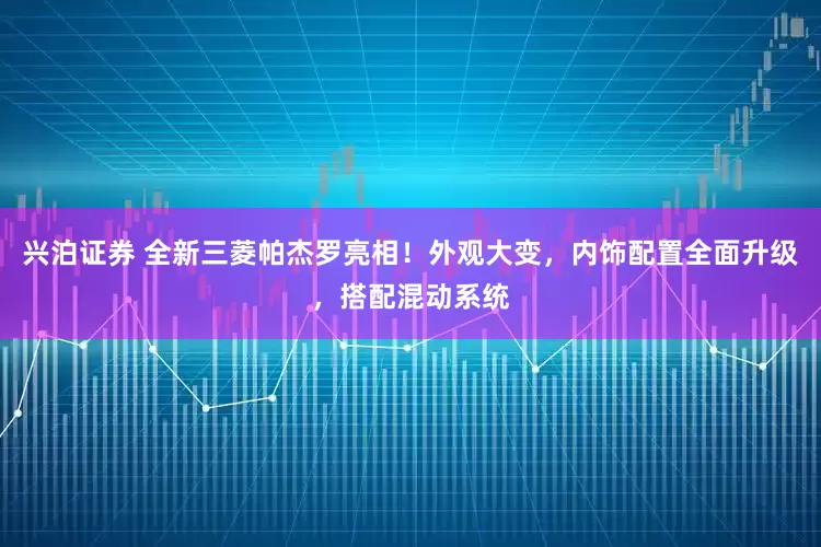 兴泊证券 全新三菱帕杰罗亮相！外观大变，内饰配置全面升级，搭配混动系统