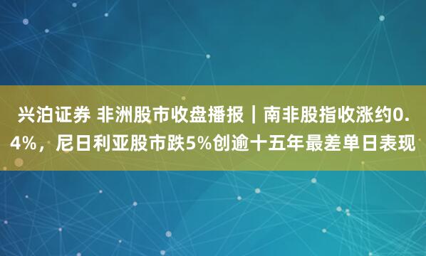 兴泊证券 非洲股市收盘播报｜南非股指收涨约0.4%，尼日利亚股市跌5%创逾十五年最差单日表现