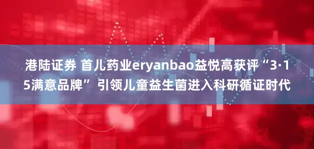 港陆证券 首儿药业eryanbao益悦高获评“3·15满意品牌” 引领儿童益生菌进入科研循证时代