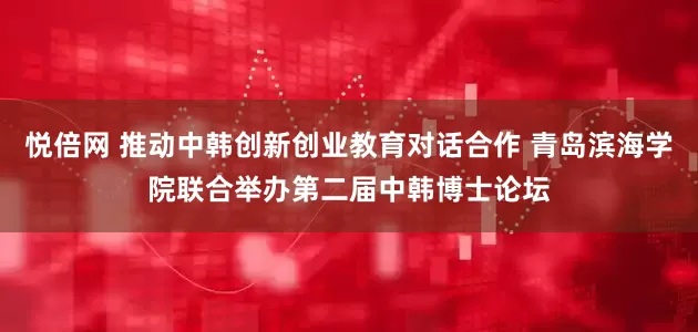 悦倍网 推动中韩创新创业教育对话合作 青岛滨海学院联合举办第二届中韩博士论坛