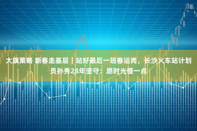 大旗策略 新春走基层｜站好最后一班春运岗，长沙火车站计划员孙秀28年坚守：愿时光慢一点
