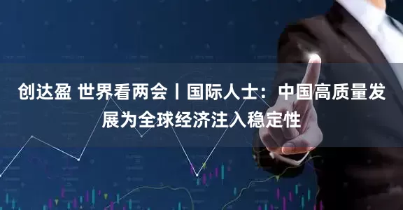 创达盈 世界看两会丨国际人士：中国高质量发展为全球经济注入稳定性
