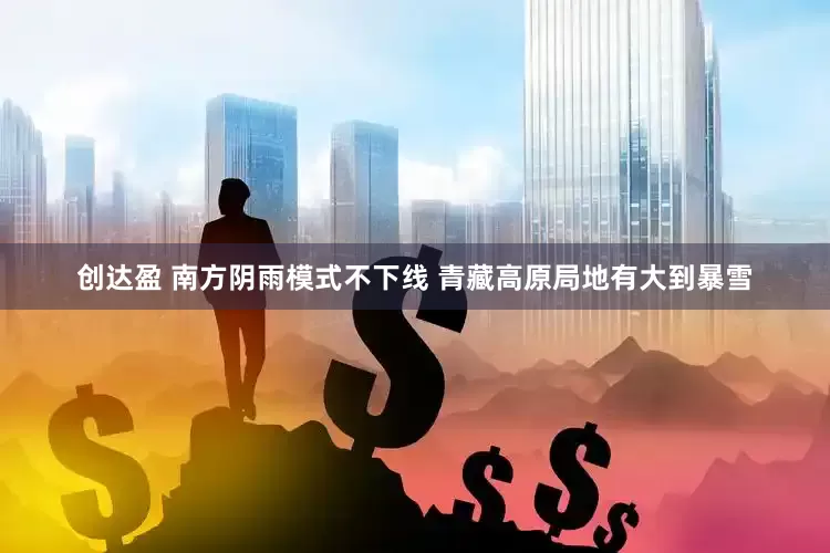创达盈 南方阴雨模式不下线 青藏高原局地有大到暴雪