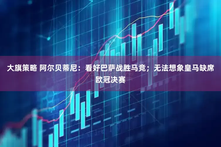 大旗策略 阿尔贝蒂尼：看好巴萨战胜马竞；无法想象皇马缺席欧冠决赛